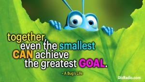 "Together, even the smallest can achieve the greatest goal." - A Bug's Life
