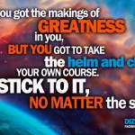 You got the makings of greatness in you, but you got to take the helm and chart your own course. Stick to it, no matter the squalls!
