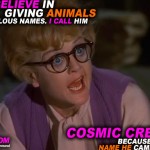 I don't believe in giving animals ridiculous names. I call him Cosmic Creepers, because that's the name he came with.