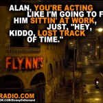 Alan, you're acting like I'm going to find him sittin' at work, just, "Hey, kiddo, lost track of time."